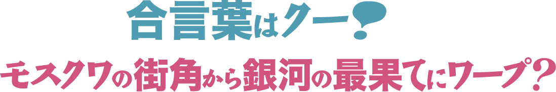 合言葉はクー！モスクワの街角から銀河の最果てにワープ？