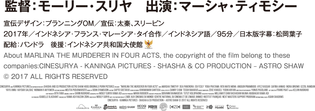 監督：モーリー・スリヤ　出演：マーシャ・ティモシー
				宣伝デザイン：プランニングOM／宣伝：太秦、スリーピン／2017年／インドネシア・フランス・マレーシア・タイ合作／インドネシア語／95分　配給：パンドラ　後援：インドネシア共和国大使館 About MARLINA THE MURDERER IN FOUR ACTS, the copyright of the film belong to these companies:CINESURYA - KANINGA PICTURES - SHASHA & CO PRODUCTION – ASTRO SHAW © 2017 ALL RIGHTS RESERVED