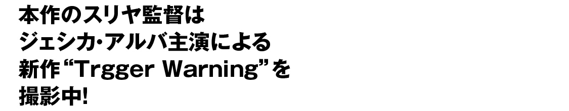 本作のスリヤ監督はジェシカ・アルバ主演による新作“Trgger Warning”を撮影中！