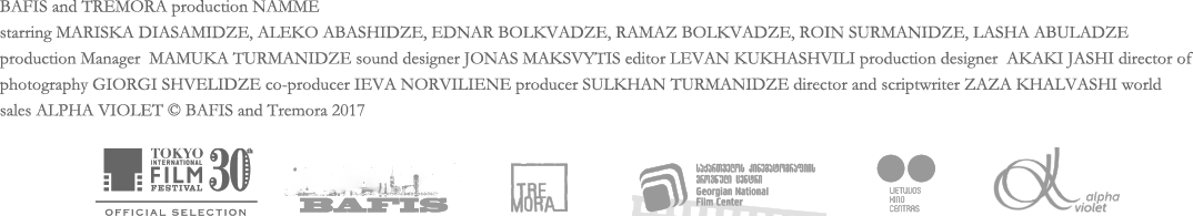 BAFIS and TREMORA production NAMME starring MARISKA DIASAMIDZE, ALEKO ABASHIDZE, EDNAR BOLKVADZE, RAMAZ BOLKVADZE, ROIN SURMANIDZE, LASHA ABULADZE production Manager  MAMUKA TURMANIDZE sound designer JONAS MAKSVYTIS editor LEVAN KUKHASHVILI production designer  AKAKI JASHI director of photography GIORGI SHVELIDZE co-producer IEVA NORVILIENE producer SULKHAN TURMANIDZE director and scriptwriter ZAZA KHALVASHI world sales ALPHA VIOLET © BAFIS and Tremora 2017