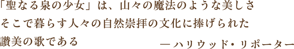 「聖なる泉の少女」は、山々の魔法のような美しさそこで暮らす人々の自然崇拝の文化に捧げられた讃美の歌である―ハリウッド・リポーター