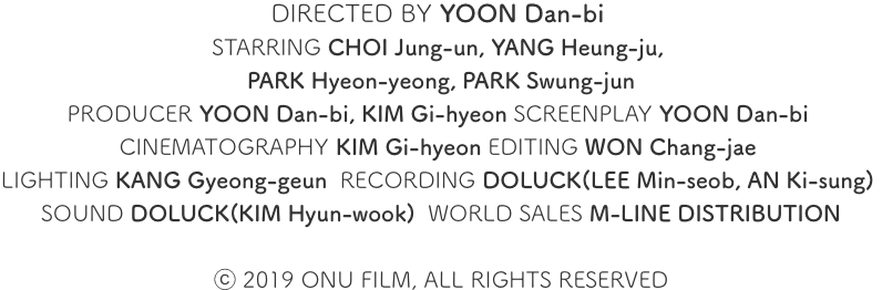 DIRECTED BY YOON Dan-bi STARRING CHOI Jung-un, YANG Heung-ju, PARK Hyeon-yeong, PARK Seung-jun PRODUCER YOON Dan-bi, KIM Gi-hyeon SCREENPLAY YOON Dan-bi CINEMATOGRAPHY KIM Gi-hyeon EDITING WON Chang-jae LIGHTING KANG Gyeong-geun RECORDING DOLUCK(LEE Min-seob, AN Ki-sung) SOUND DOLUCK(KIM Hyun-wook) WORLD SALES M-LINE DISTRIBUTION © 2019 ONU FILM, ALL RIGHTS RESERVED